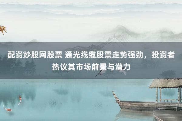 配资炒股网股票 通光线缆股票走势强劲，投资者热议其市场前景与潜力