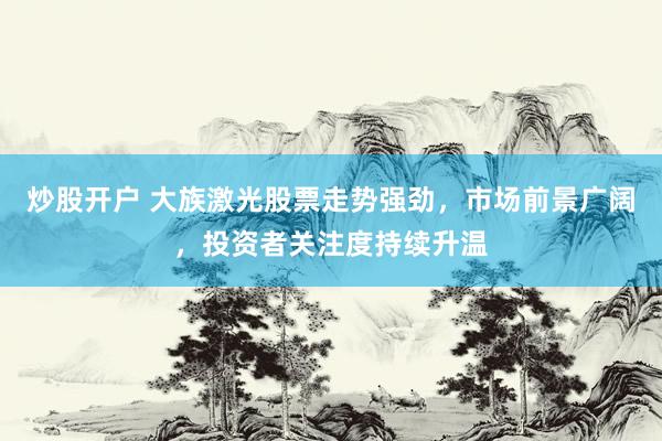 炒股开户 大族激光股票走势强劲，市场前景广阔，投资者关注度持续升温