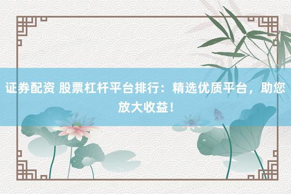 证券配资 股票杠杆平台排行：精选优质平台，助您放大收益！