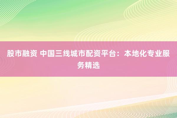 股市融资 中国三线城市配资平台：本地化专业服务精选