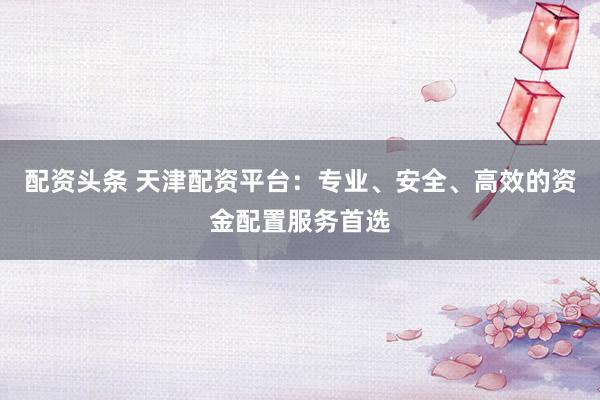 配资头条 天津配资平台：专业、安全、高效的资金配置服务首选