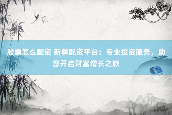 股票怎么配资 新疆配资平台：专业投资服务，助您开启财富增长之旅