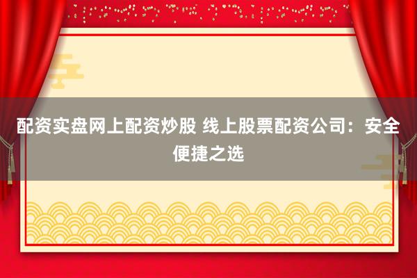 配资实盘网上配资炒股 线上股票配资公司：安全便捷之选