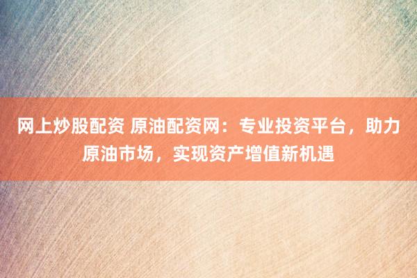 网上炒股配资 原油配资网：专业投资平台，助力原油市场，实现资产增值新机遇