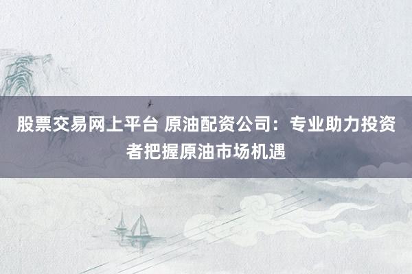 股票交易网上平台 原油配资公司：专业助力投资者把握原油市场机遇