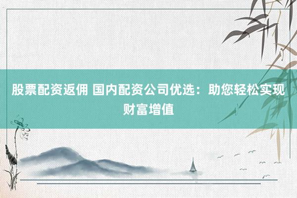 股票配资返佣 国内配资公司优选：助您轻松实现财富增值