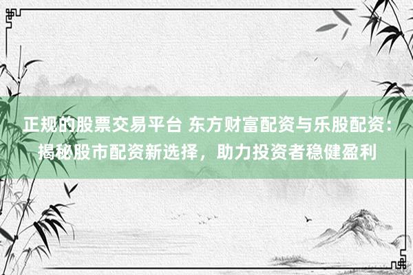 正规的股票交易平台 东方财富配资与乐股配资：揭秘股市配资新选择，助力投资者稳健盈利