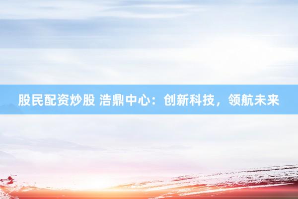 股民配资炒股 浩鼎中心：创新科技，领航未来