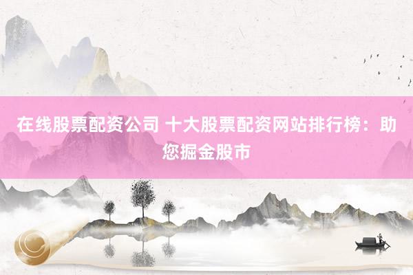 在线股票配资公司 十大股票配资网站排行榜：助您掘金股市