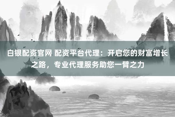 白银配资官网 配资平台代理：开启您的财富增长之路，专业代理服务助您一臂之力