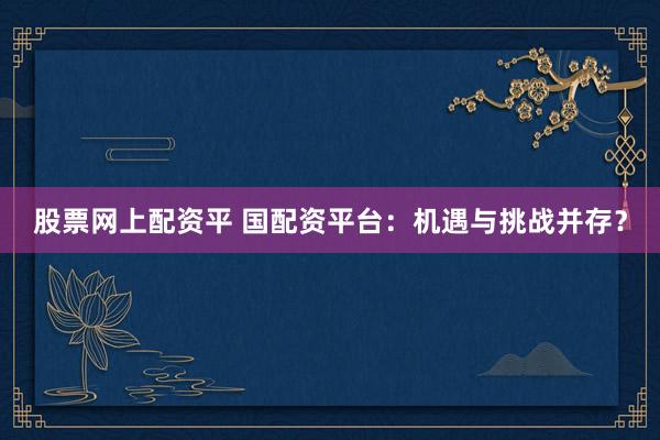 股票网上配资平 国配资平台:机遇与挑战并存?