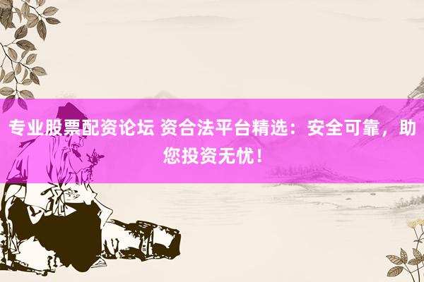专业股票配资论坛 资合法平台精选：安全可靠，助您投资无忧！