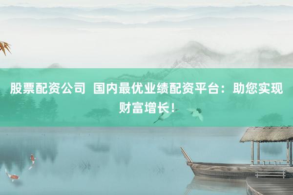 股票配资公司  国内最优业绩配资平台:助您实现财富增长!