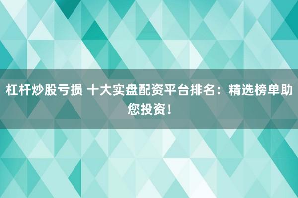 杠杆炒股亏损 十大实盘配资平台排名：精选榜单助您投资！
