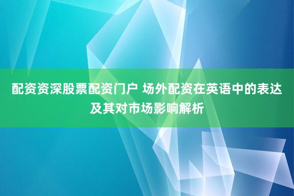 配资资深股票配资门户 场外配资在英语中的表达及其对市场影响解析