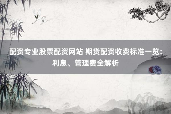 配资专业股票配资网站 期货配资收费标准一览：利息、管理费全解析