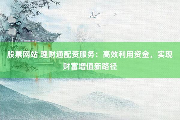 股票网站 理财通配资服务:高效利用资金,实现财富增值新路径