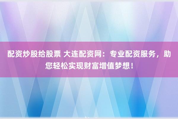 配资炒股给股票 大连配资网：专业配资服务，助您轻松实现财富增值梦想！