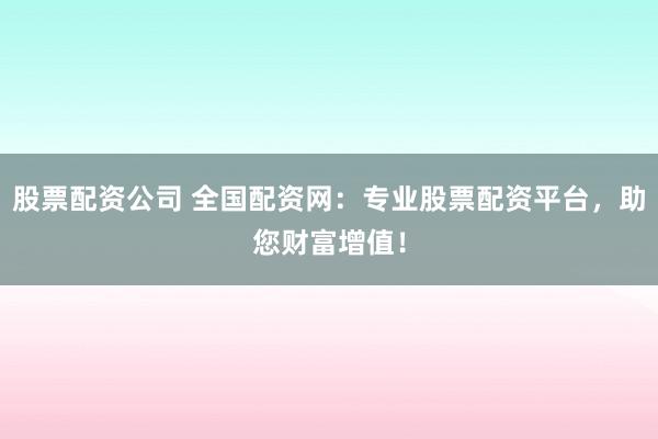 股票配资公司 全国配资网:专业股票配资平台,助您财富增值!