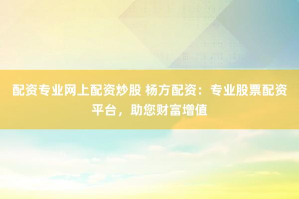 配资专业网上配资炒股 杨方配资：专业股票配资平台，助您财富增值