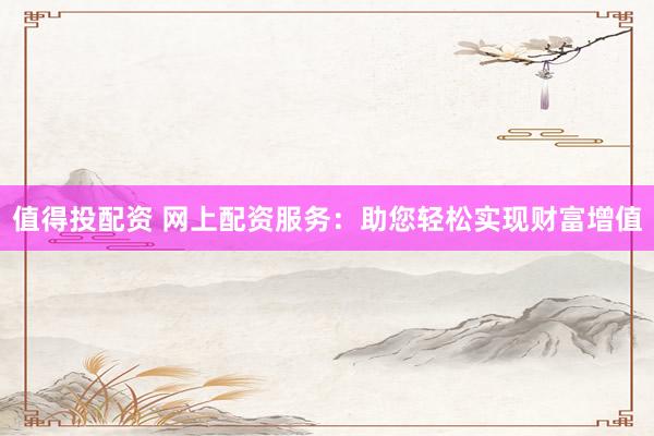 值得投配资 网上配资服务:助您轻松实现财富增值