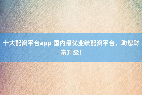 十大配资平台app 国内最优业绩配资平台,助您财富升级!