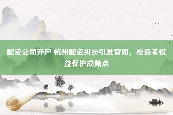 配资公司开户 杭州配资纠纷引发官司，投资者权益保护成焦点