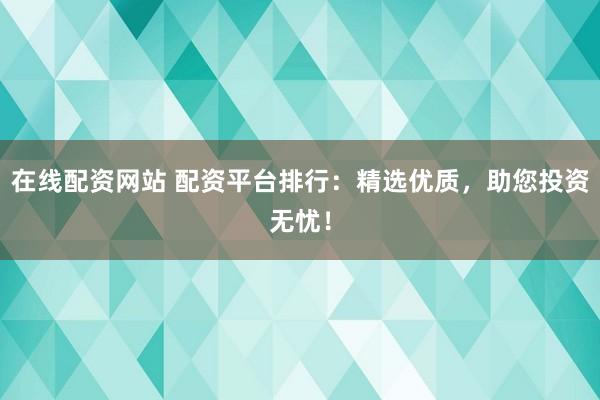 在线配资网站 配资平台排行：精选优质，助您投资无忧！