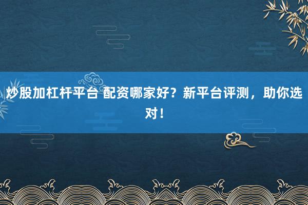 炒股加杠杆平台 配资哪家好?新平台评测,助你选对!