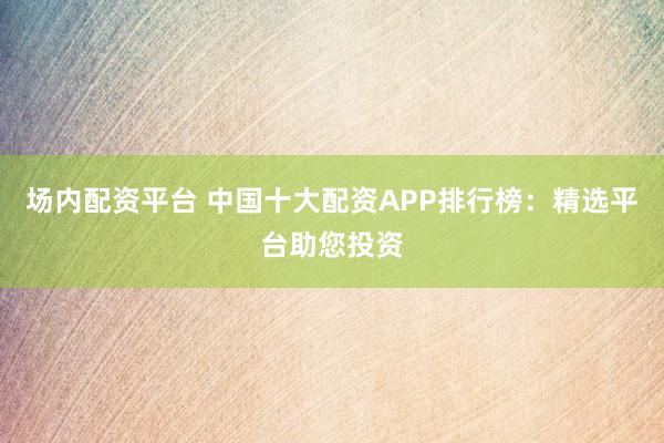 场内配资平台 中国十大配资APP排行榜:精选平台助您投资