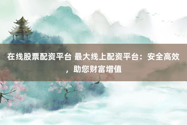 在线股票配资平台 最大线上配资平台:安全高效,助您财富增值