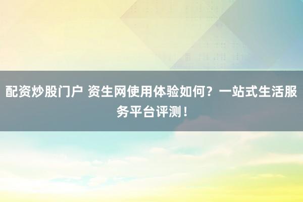 配资炒股门户 资生网使用体验如何？一站式生活服务平台评测！