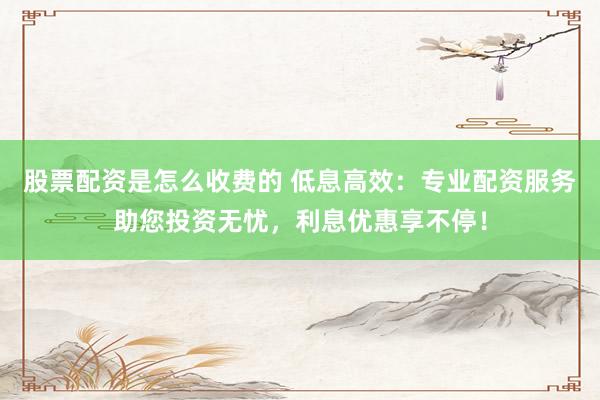 股票配资是怎么收费的 低息高效：专业配资服务助您投资无忧，利息优惠享不停！
