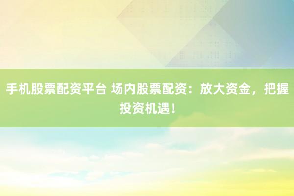 手机股票配资平台 场内股票配资：放大资金，把握投资机遇！
