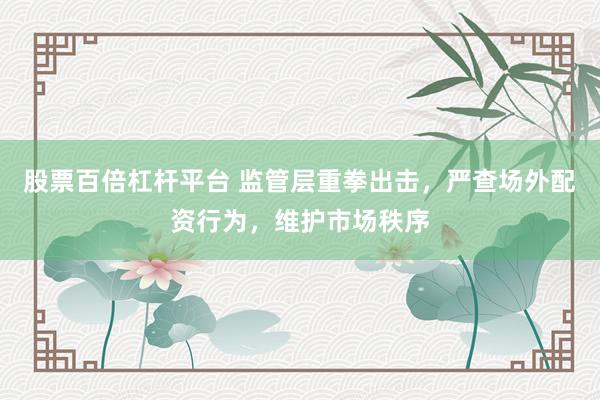股票百倍杠杆平台 监管层重拳出击，严查场外配资行为，维护市场秩序