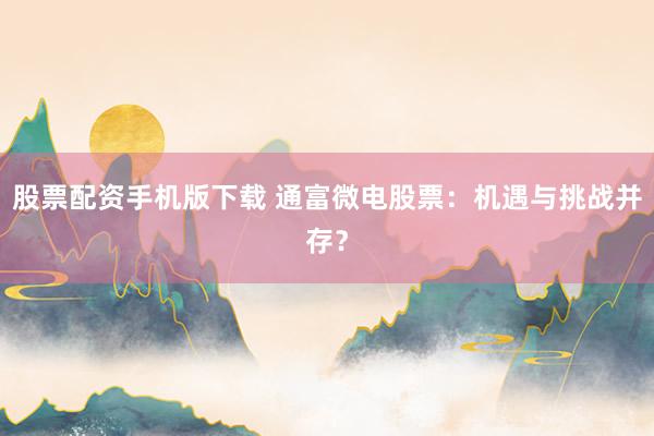 股票配资手机版下载 通富微电股票：机遇与挑战并存？