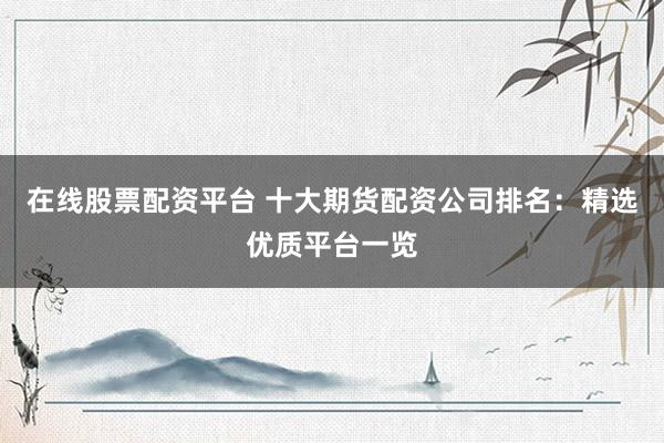 在线股票配资平台 十大期货配资公司排名：精选优质平台一览