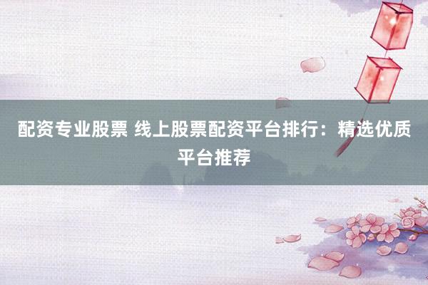 配资专业股票 线上股票配资平台排行：精选优质平台推荐