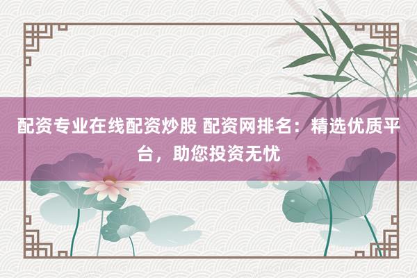 配资专业在线配资炒股 配资网排名：精选优质平台，助您投资无忧