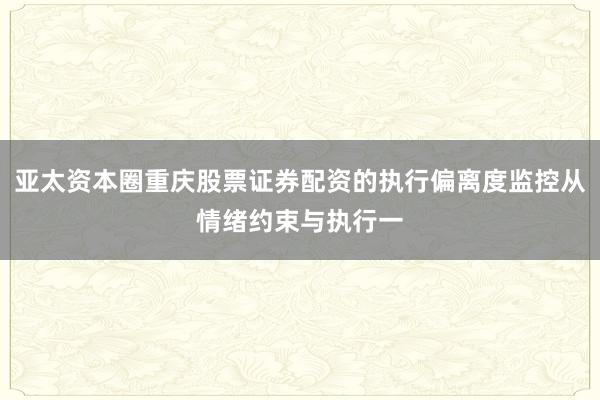 亚太资本圈重庆股票证券配资的执行偏离度监控从情绪约束与执行一