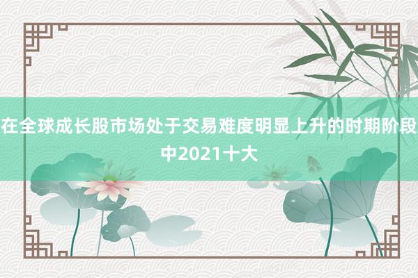 在全球成长股市场处于交易难度明显上升的时期阶段中2021十大