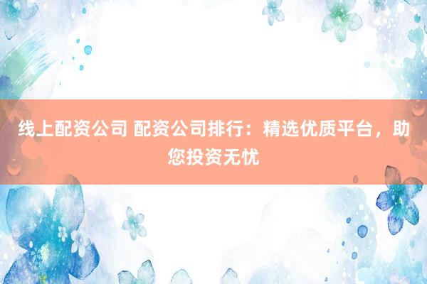 线上配资公司 配资公司排行：精选优质平台，助您投资无忧