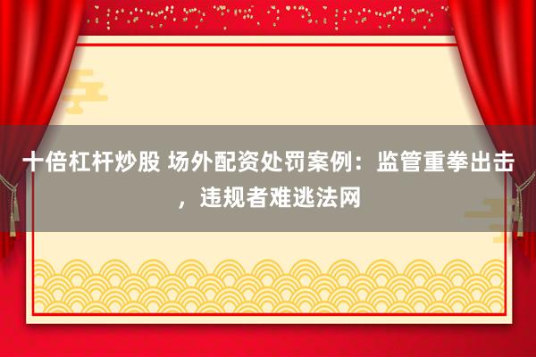 十倍杠杆炒股 场外配资处罚案例：监管重拳出击，违规者难逃法网