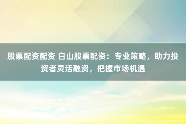 股票配资配资 白山股票配资：专业策略，助力投资者灵活融资，把握市场机遇