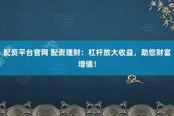 配资平台官网 配资理财：杠杆放大收益，助您财富增值！