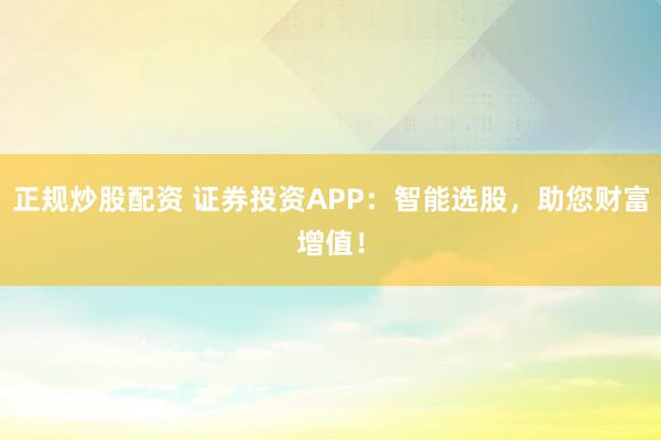正规炒股配资 证券投资APP：智能选股，助您财富增值！