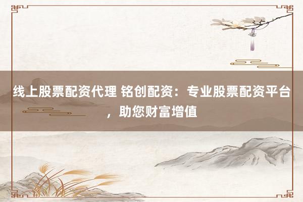 线上股票配资代理 铭创配资：专业股票配资平台，助您财富增值