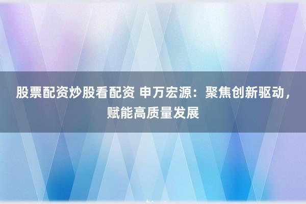 股票配资炒股看配资 申万宏源:聚焦创新驱动,赋能高质量发展