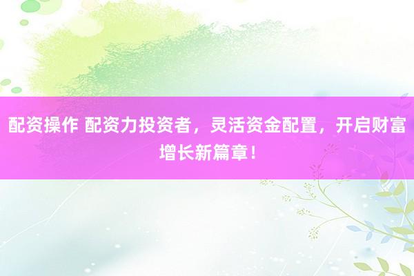 配资操作 配资力投资者,灵活资金配置,开启财富增长新篇章!