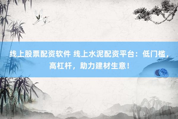 线上股票配资软件 线上水泥配资平台：低门槛，高杠杆，助力建材生意！
